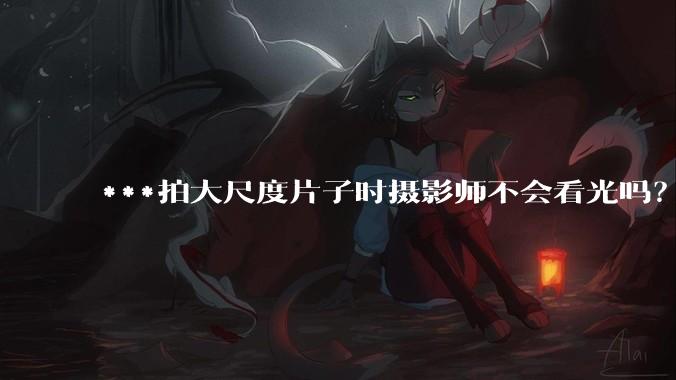 ***拍大尺度片子时摄影师不会看光吗？